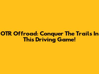 OTR Offroad: Conquer The Trails In This Driving Game!