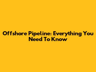 Offshore Pipeline: Everything You Need To Know
