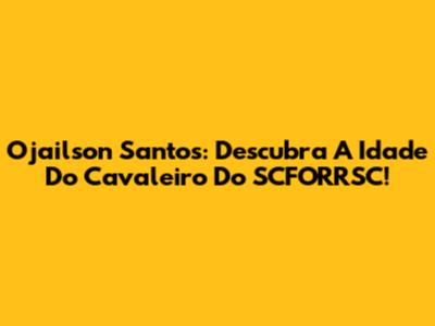Ojailson Santos: Descubra A Idade Do Cavaleiro Do SCFORRSC!