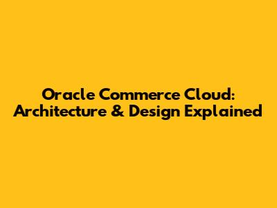 Oracle Commerce Cloud: Architecture & Design Explained