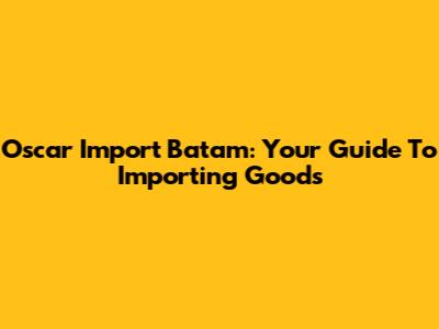 Oscar Import Batam: Your Guide To Importing Goods