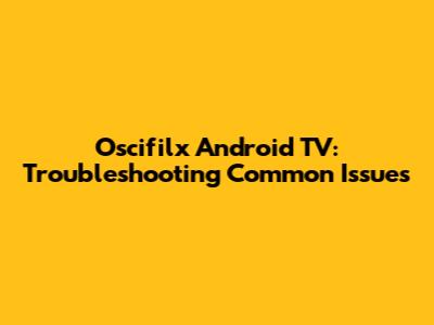 Oscifilx Android TV: Troubleshooting Common Issues