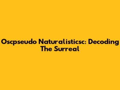 Oscpseudo Naturalisticsc: Decoding The Surreal