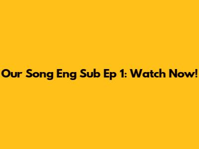 Our Song Eng Sub Ep 1: Watch Now!