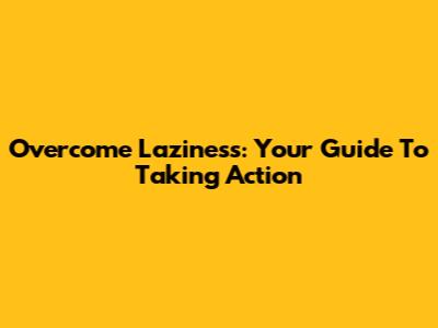 Overcome Laziness: Your Guide To Taking Action