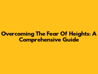 Overcoming The Fear Of Heights: A Comprehensive Guide