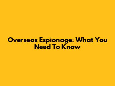 Overseas Espionage: What You Need To Know