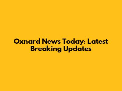 Oxnard News Today: Latest Breaking Updates
