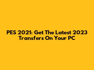PES 2021: Get The Latest 2023 Transfers On Your PC