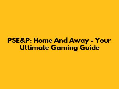 PSE&P: Home And Away - Your Ultimate Gaming Guide