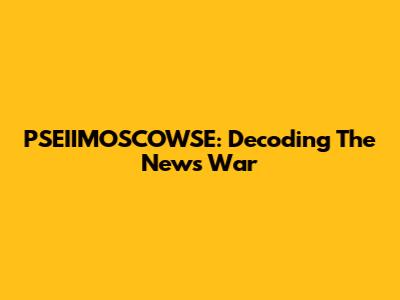 PSEIIMOSCOWSE: Decoding The News War
