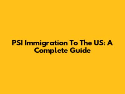 PSI Immigration To The US: A Complete Guide