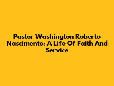 Pastor Washington Roberto Nascimento: A Life Of Faith And Service