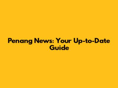 Penang News: Your Up-to-Date Guide