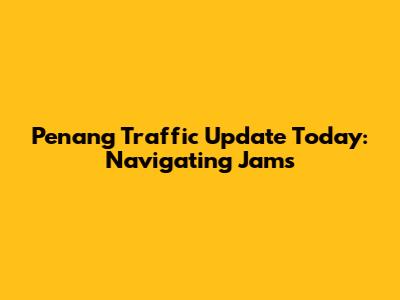 Penang Traffic Update Today: Navigating Jams