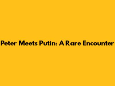 Peter Meets Putin: A Rare Encounter
