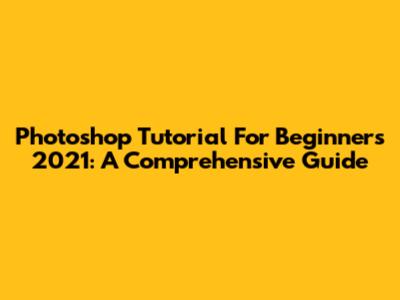 Photoshop Tutorial For Beginners 2021: A Comprehensive Guide