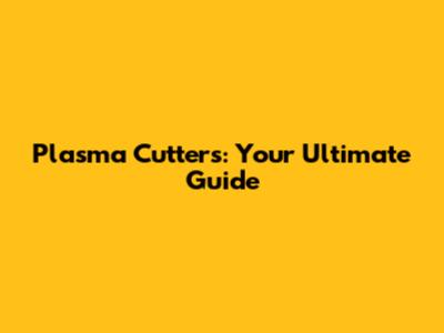 Plasma Cutters: Your Ultimate Guide
