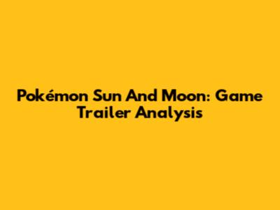 Pokémon Sun And Moon: Game Trailer Analysis