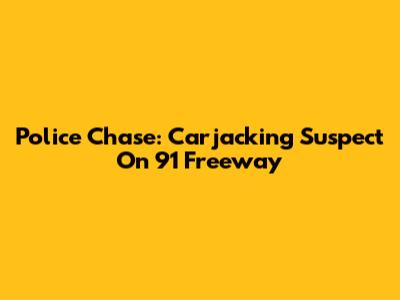 Police Chase: Carjacking Suspect On 91 Freeway