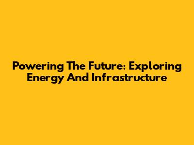 Powering The Future: Exploring Energy And Infrastructure