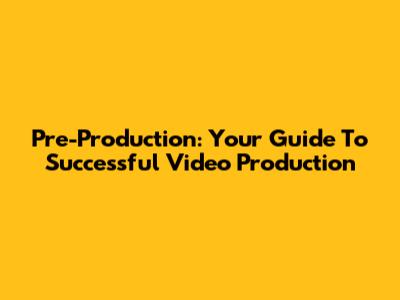 Pre-Production: Your Guide To Successful Video Production