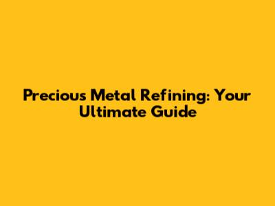 Precious Metal Refining: Your Ultimate Guide