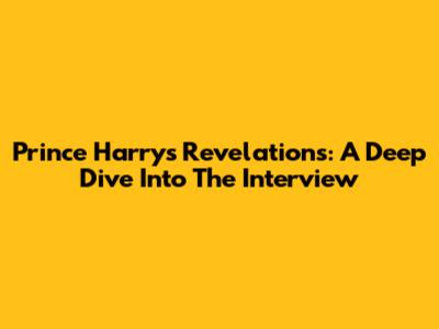 Prince Harry's Revelations: A Deep Dive Into The Interview