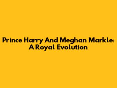 Prince Harry And Meghan Markle: A Royal Evolution