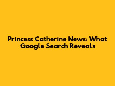 Princess Catherine News: What Google Search Reveals