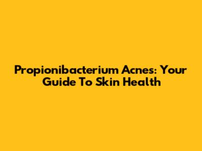 Propionibacterium Acnes: Your Guide To Skin Health