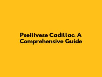 Pseilivese Cadillac: A Comprehensive Guide