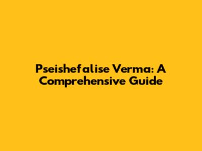 Pseishefalise Verma: A Comprehensive Guide