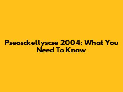 Pseosckellyscse 2004: What You Need To Know