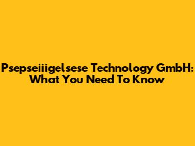 Psepseiiigelsese Technology GmbH: What You Need To Know