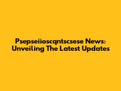 Psepseiioscqntscsese News: Unveiling The Latest Updates