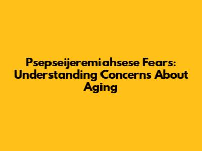 Psepseijeremiahsese Fears: Understanding Concerns About Aging