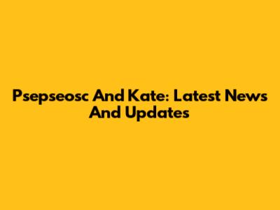 Psepseosc And Kate: Latest News And Updates
