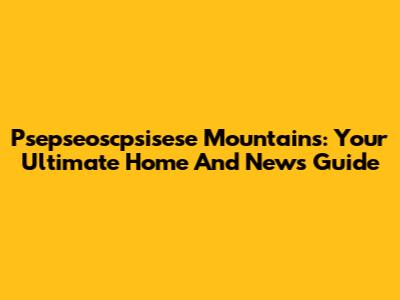 Psepseoscpsisese Mountains: Your Ultimate Home And News Guide