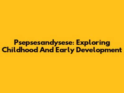 Psepsesandysese: Exploring Childhood And Early Development