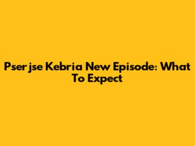 Pserjse Kebria New Episode: What To Expect