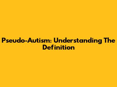 Pseudo-Autism: Understanding The Definition