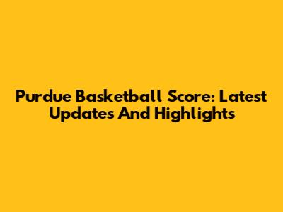 Purdue Basketball Score: Latest Updates And Highlights