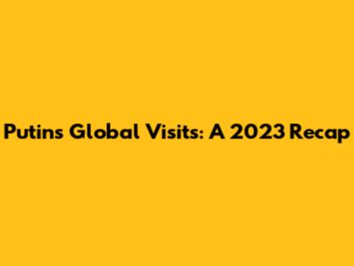 Putin's Global Visits: A 2023 Recap