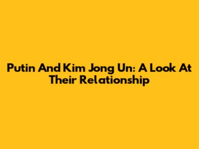 Putin And Kim Jong Un: A Look At Their Relationship