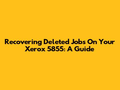 Recovering Deleted Jobs On Your Xerox 5855: A Guide