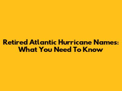 Retired Atlantic Hurricane Names: What You Need To Know