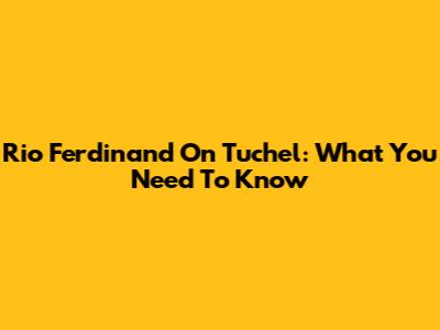 Rio Ferdinand On Tuchel: What You Need To Know