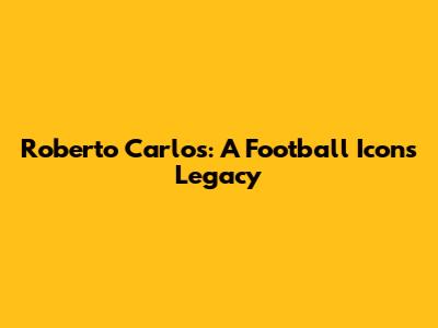 Roberto Carlos: A Football Icon's Legacy