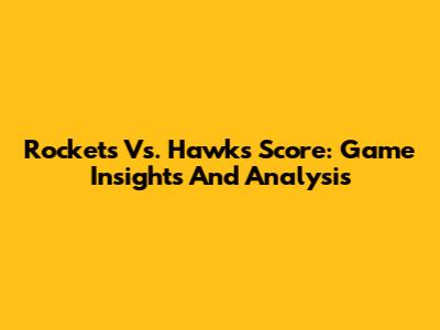 Rockets Vs. Hawks Score: Game Insights And Analysis